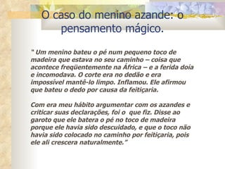 O caso do menino azande: o pensamento mágico. “  Um menino bateu o pé num pequeno toco de madeira que estava no seu caminho – coisa que acontece freqüentemente na África – e a ferida doía e incomodava. O corte era no dedão e era impossível mantê-lo limpo. Inflamou. Ele afirmou que bateu o dedo por causa da feitiçaria. Com era meu hábito argumentar com os azandes e criticar suas declarações, foi o  que fiz. Disse ao garoto que ele batera o pé no toco de madeira porque ele havia sido descuidado, e que o toco não havia sido colocado no caminho por feitiçaria, pois ele ali crescera naturalmente.” 
