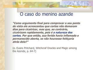 O caso do menino azande “ Como argumento final para comprovar o seu ponto de vista ele acrescentou que cortes não demoram dias para cicatrizar, mas que, ao contrário, cicatrizam rapidamente, pois é  a natureza dos cortes . Por que então, sua ferida havia inflamado e permanecido aberta, se não houvesse feitiçaria atrás dela?” (e. Evans Pritchard, Witchcraf Oracles and Magic among the Azende, p. 64-7) 