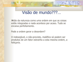 Visão de mundo???… V isão da natureza como uma ordem em que as coisas estão integradas e nada acontece por acaso. Tudo se encaixa perfeitamente. Pode a ordem gerar a desordem? O indesejável, o não-previsto, maléfico só podem ser produtos de um fator estranho a esta mesma ordem, a feitiçaria. 