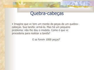 Quebra-cabeças Imagine que vc tem um monte de peças de um quebra-cabeças. Sua tarefa: armá-lo. Mas há um pequeno problema: não lhe dou o modelo. Como é que vc procederia para realizar a tarefa? E se forem 1000 peças? 