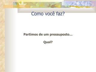 Como você faz? Partimos de um pressuposto… Qual? 