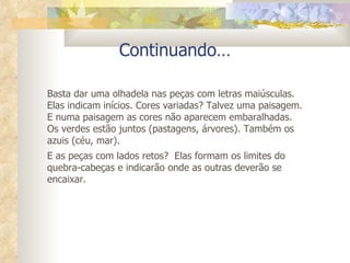 Continuando… Basta dar uma olhadela nas peças com letras maiúsculas. Elas indicam inícios. Cores variadas? Talvez uma paisagem. E numa paisagem as cores não aparecem embaralhadas. Os verdes estão juntos (pastagens, árvores). Também os azuis (céu, mar).  E as peças com lados retos?  Elas formam os limites do quebra-cabeças e indicarão onde as outras deverão se encaixar. 