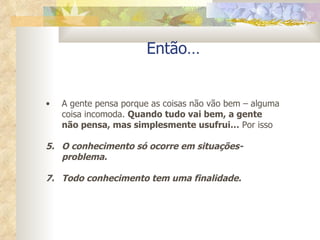 Então… A gente pensa porque as coisas não vão bem – alguma coisa incomoda.  Quando tudo vai bem, a gente não pensa, mas simplesmente usufrui…  Por isso O conhecimento só ocorre em situações-problema. Todo conhecimento tem uma finalidade. 