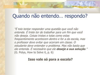 Quando não entendo… respondo? “ É tolo tentar responder uma questão que você não entende. É triste ter de trabalhar para um fim que você não deseja. Coisas tristes e tolas como estas freqüentemente acontecem dentro e for a da escola, mas o professor deve evitar que ocorram em classe. O estudante deve entender o problema. Mas não basta que ele entenda. É necessário que ele  deseje a sua solução .” (G. Polya, How to Solve it, p. 6) Isso vale só para a escola?  