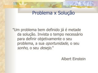 Problema x Solução ” Um problema bem definido já é metade da solução. Invista o tempo necessário para definir objetivamente o seu problema, a sua  oportunidade , o seu  sonho , o seu  desejo ." Albert Einstein 