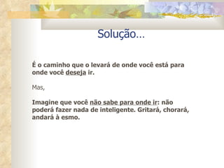Solução… É o caminho que o levará de onde você está para onde você  deseja  ir. Mas,  Imagine que você  não sabe para onde ir : não poderá fazer nada de inteligente. Gritará, chorará, andará à esmo. 
