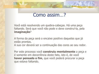 Como assim…? Você está resolvendo um quebra-cabeças. Há uma peça faltando. Será que você não pode e deve construí-la, pela  imaginação ?  A forma da peça será o encaixe positivo daquelas que já estão prontas.  A sua cor deverá ser a continuação das cores ao seu redor. Por este processo você  construiu mentalmente  a peça e é somente em decorrência deste fato, isto é, de você  haver pensado o fim , que você poderá procurar a peça que estava faltando. 