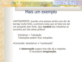 Mais um exemplo ANTIGAMENTE, quando uma pessoa sentia uma dor de barriga muito forte, a primeira coisa que se fazia era dar um purgante bem forte. Que  modelo  dos intestinos se encontra por trás desta prática? Intestinos = Tubulação Tubulações podem ficar entupidas Conclusão: desobstruir a “canalização” A  observação  sugere mas não dá a resposta.  É necessário  imaginação . 