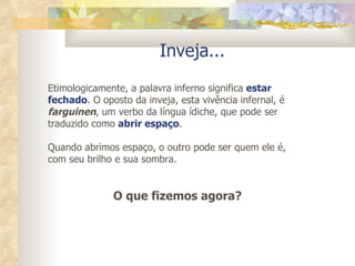 Inveja... Etimologicamente, a palavra inferno significa  estar fechado . O oposto da inveja, esta vivência infernal, é  farguinen , um verbo da língua ídiche, que pode ser traduzido como  abrir espaço .  Quando abrimos espaço, o outro pode ser quem ele é, com seu brilho e sua sombra.  O que fizemos agora? 
