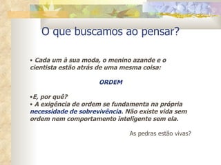 O que buscamos ao pensar? Cada um à sua moda, o menino azande e o cientista estão atrás de uma mesma coisa: ORDEM E, por quê? A exigência de ordem se fundamenta na própria  necessidade de sobrevivência . Não existe vida sem ordem nem comportamento inteligente sem ela. As pedras estão vivas? 