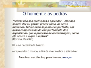 O homem e as pedras  “ Pedras não são motivadas a aprender – elas não sofrem dor ou gozam prazer como  os seres humanos. Talvez nada seja mais importante, em nossa compreensão do comportamento dos organismos, que o processo de aprendizagem, como ele ocorre e o que o motiva” (David A. Dushkin) Há uma necessidade básica:  compreender o mundo, a fim de viver melhor e sobreviver.  Para isso as ciências, para isso as  crenças . 