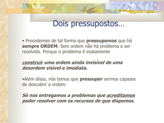 Dois pressupostos… Procedemos de tal forma que  pressupomos  que há  sempre ORDEM . Sem ordem não há problema a ser resolvido. Porque o problema é exatamente  construir  uma ordem ainda invisível de uma desordem visível e imediata. Além disso, nós temos que  pressupor  sermos capazes de descobrir a ordem:  Só nos entregamos a problemas que  acreditamos  poder resolver com os recursos de que dispomos .  