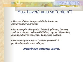 Mas, haverá uma só “ordem”? Haverá diferentes possibilidades de se compreender a ordem? Por exemplo, Basquete, futebol, pôquer, buraco, xadrez e dama: ordens distintas, regras diferentes, mundos diferentes. Mas,  todos são ordens. Notemos que a nossa “ordem pessoal” é profundamente marcada por  preferências, emoções, valores . 