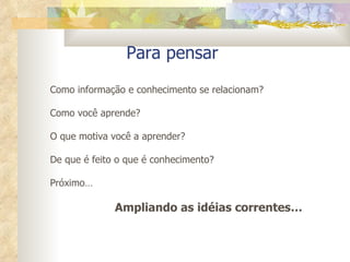 Para pensar  Como informação e conhecimento se relacionam? Como você aprende? O que motiva você a aprender? De que é feito o que é conhecimento? Próximo… Ampliando as idéias correntes…  