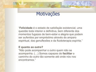 Motivações “ Felicidade  é o estado de satisfação existencial, uma questão toda interior e definitiva, bem diferente dos momentos fugazes de bem-estar e alegria que podem ser auferidos por empréstimo através do amparo espiritual, das genuflexões e da fluidoterapia espírita.”  E quanto ao outro? “ Não pode acompanhar o outro quem não se acompanha. (…) Somos capazes de  facilitar  o caminho do outro tão somente até onde nós nos encontramos.” 