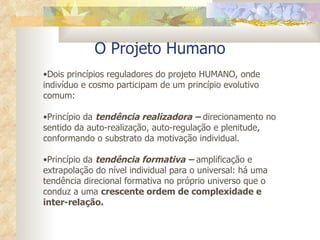 O Projeto Humano Dois princípios reguladores do projeto HUMANO, onde indivíduo e cosmo participam de um princípio evolutivo comum: Princípio da  tendência realizadora –  direcionamento no sentido da auto-realização, auto-regulação e plenitude, conformando o substrato da motivação individual. Princípio da  tendência formativa –  amplificação e extrapolação do nível individual para o universal: há uma tendência direcional formativa no próprio universo que o conduz a uma  crescente ordem de complexidade e inter-relação.  