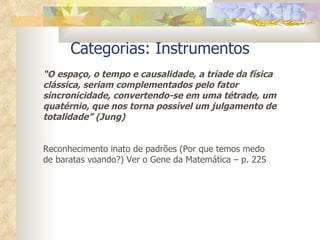 Categorias: Instrumentos “ O espaço, o tempo e causalidade, a tríade da física clássica, seriam complementados pelo fator sincronicidade, convertendo-se em uma tétrade, um quatérnio, que nos torna possível um julgamento de totalidade” (Jung) Reconhecimento inato de padrões (Por que temos medo de baratas voando?) Ver o Gene da Matemática – p. 225 