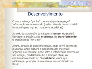 Desenvolvimento  O que a criança “ganha” com a categoria  espaço ?  Informação sobre o mundo (ordem através de um modelo funcional) para agir no mundo (brincadeiras) Através da apreensão da categoria  tempo , ela poderá conceber a existência da  mudança , da  transformação , o prenúncio do “vir-a-ser”. Assim, através da experimentação, onde se vê agente de mudança, onde elabora a disposição dos materiais segundo sua vontade, onde sofre a intervenção externa ao seu desejo , modificando-lhe a situação atual, vai construindo a noção de  causalidade , ainda que rudimentar, princípio básico para o uso sofisticado da Razão.  