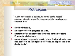 “ Além da caridade e estudo, na forma como nossos companheiros terrenos têm compreendido,  precisamos ensinar-lhes  a cultivar ideais, a desenvolverem projetos de vida,  a terem metas existenciais afinadas com a Proposta Educacional de Jesus  e  a entenderem com mais acerto o que é a humildade, para não cederem às injunções dolorosas da depressão e da desistência .” Motivações 
