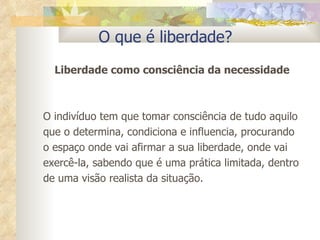 O que é liberdade? Liberdade como consciência da necessidade O indivíduo tem que tomar consciência de tudo aquilo que o determina, condiciona e influencia, procurando o espaço onde vai afirmar a sua liberdade, onde vai exercê-la, sabendo que é uma prática limitada, dentro de uma visão realista da situação. 