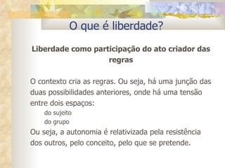 O que é liberdade? Liberdade como participação do ato criador das regras O contexto cria as regras. Ou seja, há uma junção das duas possibilidades anteriores, onde há uma tensão entre dois espaços:  do sujeito  do grupo  Ou seja, a autonomia é relativizada pela resistência dos outros, pelo conceito, pelo que se pretende. 