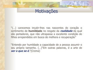 Motivações “ (…) carecemos incutir-lhes nas nascentes do coração o sentimento de  humildade  no resgate da  realidade  da qual são portadores, que não ultrapassa a excelente condição de filhos arrependidos em busca de melhora e recuperação” “ Entendo por humildade a capacidade de a pessoa assumir o seu próprio tamanho. (…)“Em outras palavras, é a arte de  ser o que se é .” (Crema)  