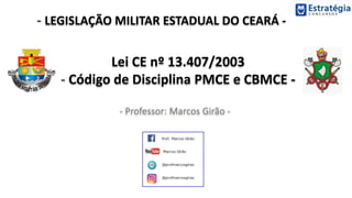 - LEGISLAÇÃO MILITAR ESTADUAL DO CEARÁ -
- Professor: Marcos Girão -
Lei CE nº 13.407/2003
- Código de Disciplina PMCE e CBMCE -
 