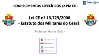 - CONHECIMENTOS ESPECÍFICOS p/ PM CE -
- Professor: Marcos Girão -
-Lei CE nº 13.729/2006
- Estatuto dos Militares do Ceará
 