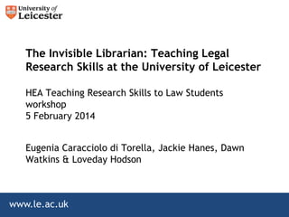 The Invisible Librarian: Teaching Legal
Research Skills at the University of Leicester
HEA Teaching Research Skills to Law Students
workshop
5 February 2014
Eugenia Caracciolo di Torella, Jackie Hanes, Dawn
Watkins & Loveday Hodson

www.le.ac.uk

 