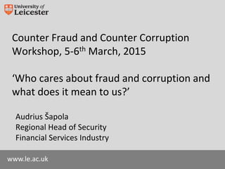 www.le.ac.uk
Counter Fraud and Counter Corruption
Workshop, 5-6th March, 2015
‘Who cares about fraud and corruption and
what does it mean to us?’
Audrius Šapola
Regional Head of Security
Financial Services Industry
 