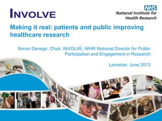 Making it real: patients and public improving
healthcare research
Simon Denegri, Chair, INVOLVE; NIHR National Director for Public
Participation and Engagement in Research
Leicester, June 2013
 