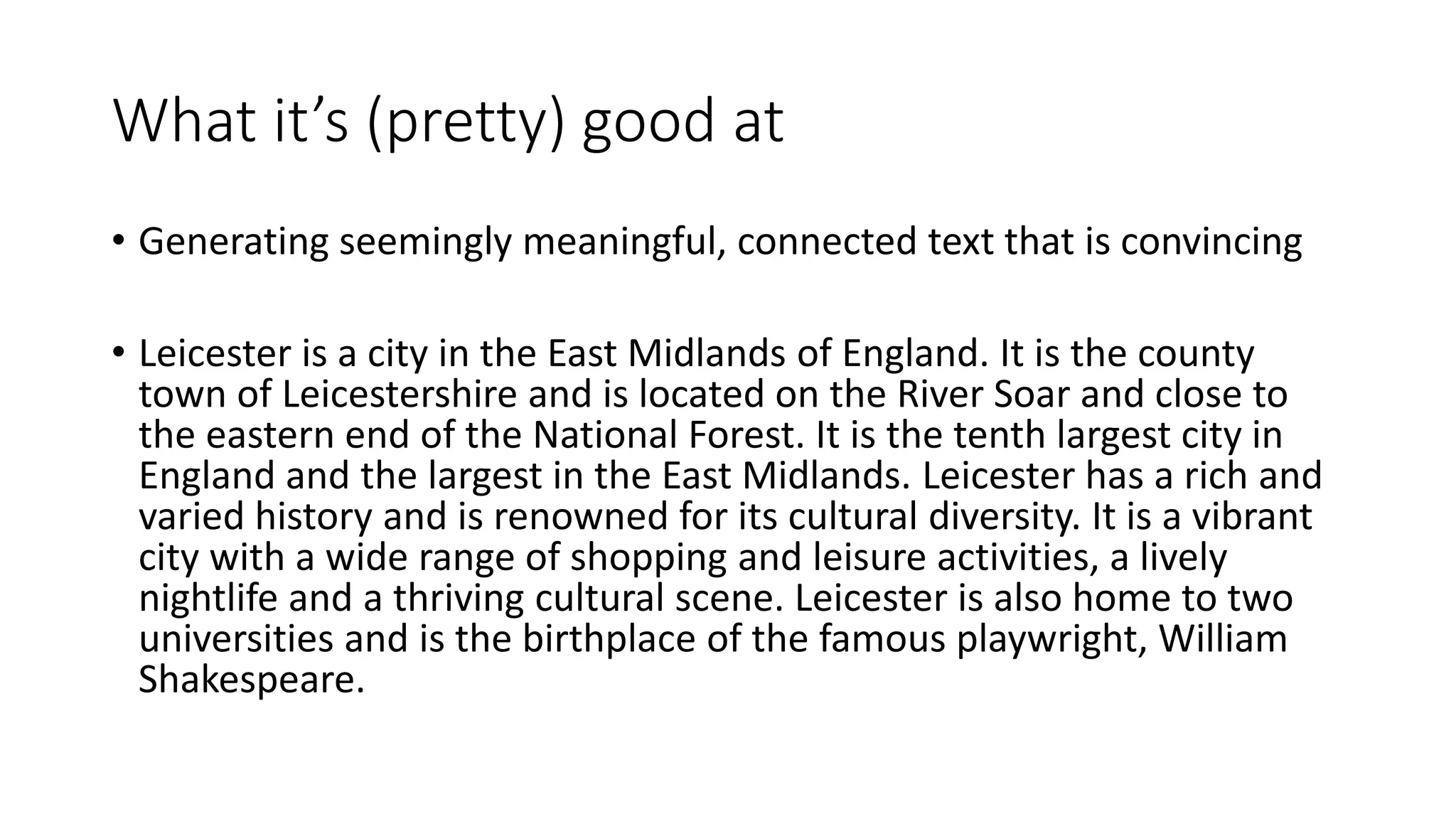 What it’s (pretty) good at
• Generating seemingly meaningful, connected text that is convincing
• Leicester is a city in the East Midlands of England. It is the county
town of Leicestershire and is located on the River Soar and close to
the eastern end of the National Forest. It is the tenth largest city in
England and the largest in the East Midlands. Leicester has a rich and
varied history and is renowned for its cultural diversity. It is a vibrant
city with a wide range of shopping and leisure activities, a lively
nightlife and a thriving cultural scene. Leicester is also home to two
universities and is the birthplace of the famous playwright, William
Shakespeare.
 