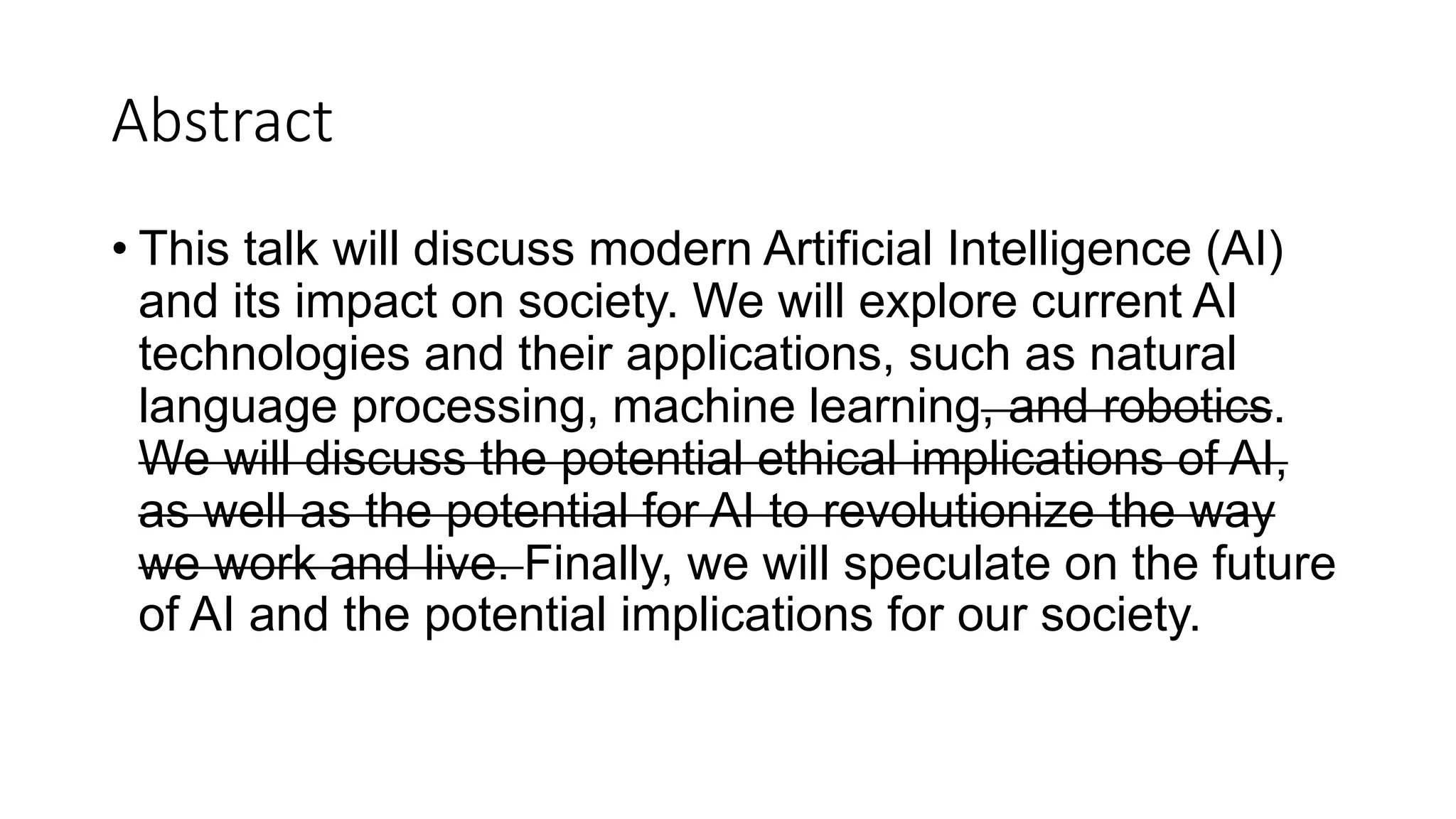 Abstract
• This talk will discuss modern Artificial Intelligence (AI)
and its impact on society. We will explore current AI
technologies and their applications, such as natural
language processing, machine learning, and robotics.
We will discuss the potential ethical implications of AI,
as well as the potential for AI to revolutionize the way
we work and live. Finally, we will speculate on the future
of AI and the potential implications for our society.
 