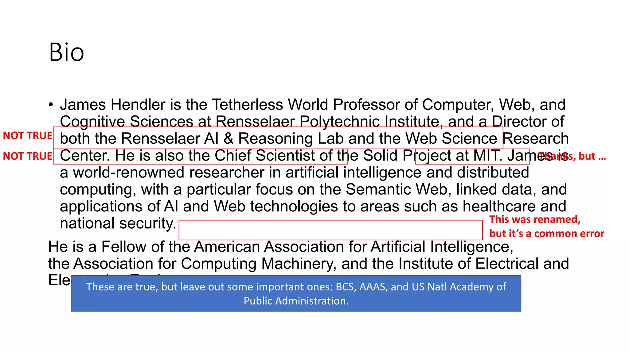 Bio
• James Hendler is the Tetherless World Professor of Computer, Web, and
Cognitive Sciences at Rensselaer Polytechnic Institute, and a Director of
both the Rensselaer AI & Reasoning Lab and the Web Science Research
Center. He is also the Chief Scientist of the Solid Project at MIT. James is
a world-renowned researcher in artificial intelligence and distributed
computing, with a particular focus on the Semantic Web, linked data, and
applications of AI and Web technologies to areas such as healthcare and
national security.
He is a Fellow of the American Association for Artificial Intelligence,
the Association for Computing Machinery, and the Institute of Electrical and
Electronics Engineers.
NOT TRUE
NOT TRUE Thanks, but …
These are true, but leave out some important ones: BCS, AAAS, and US Natl Academy of
Public Administration.
This was renamed,
but it’s a common error
 