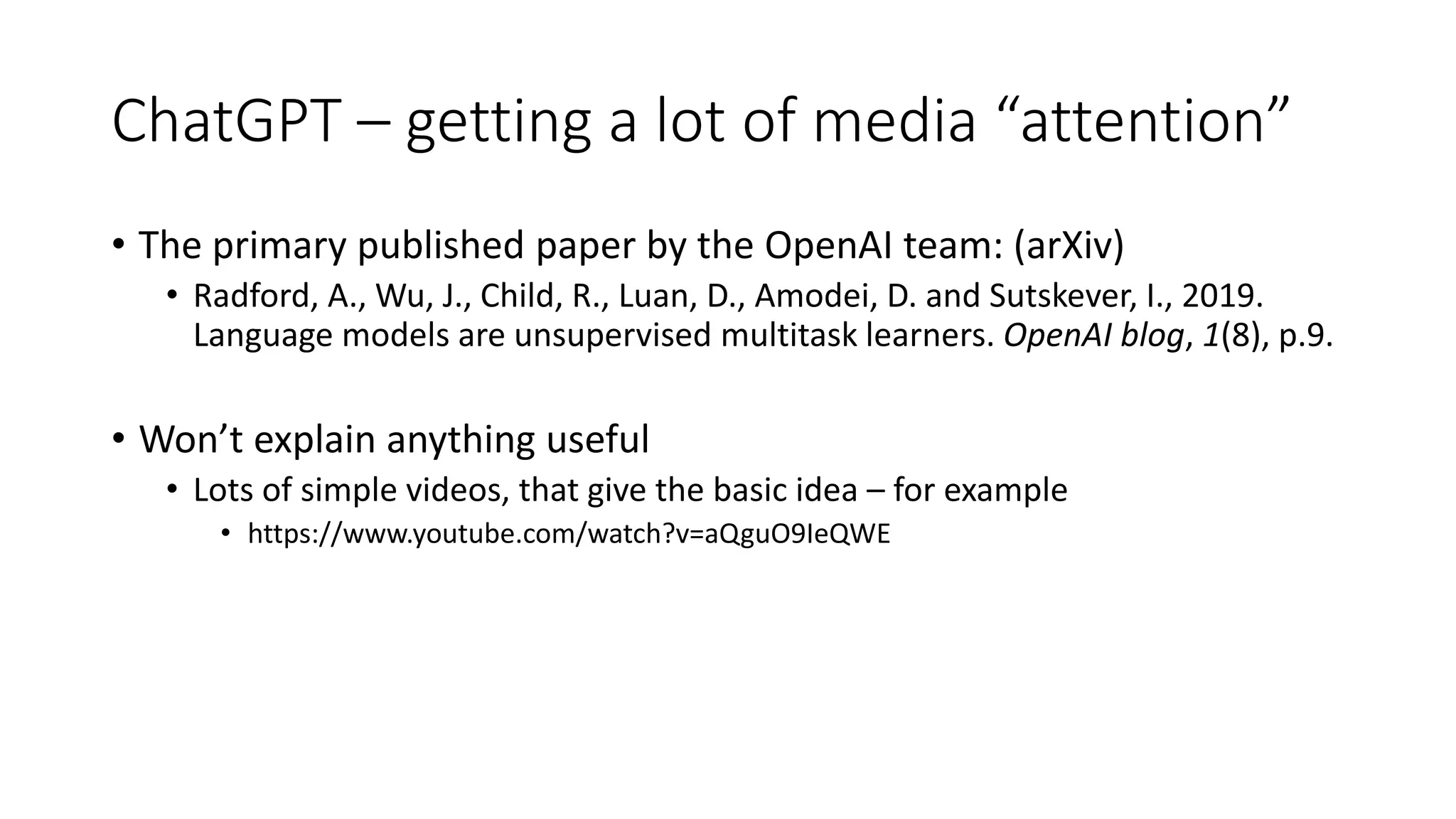 • The primary published paper by the OpenAI team: (arXiv)
• Radford, A., Wu, J., Child, R., Luan, D., Amodei, D. and Sutskever, I., 2019.
Language models are unsupervised multitask learners. OpenAI blog, 1(8), p.9.
• Won’t explain anything useful
• Lots of simple videos, that give the basic idea – for example
• https://www.youtube.com/watch?v=aQguO9IeQWE
ChatGPT – getting a lot of media “attention”
 