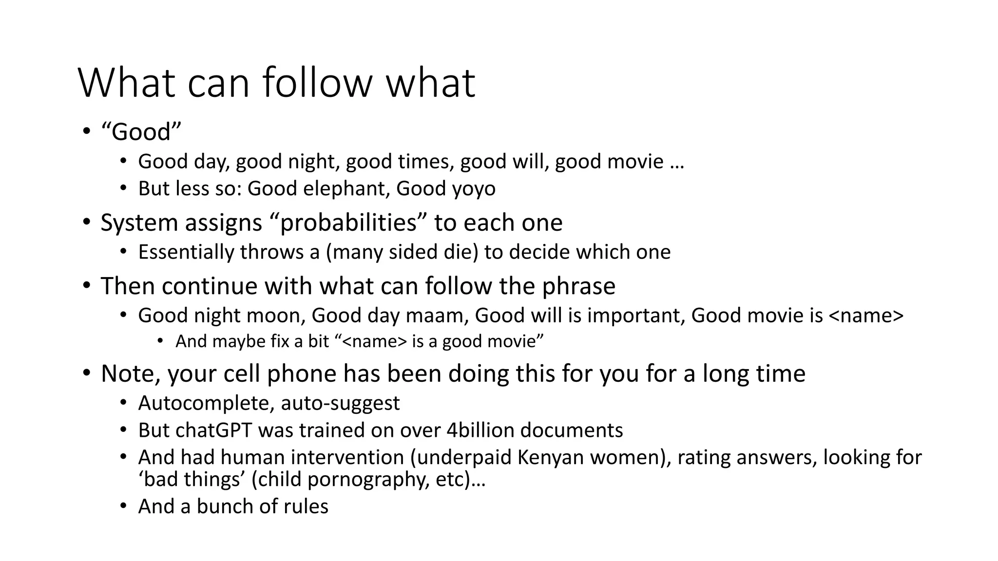 What can follow what
• “Good”
• Good day, good night, good times, good will, good movie …
• But less so: Good elephant, Good yoyo
• System assigns “probabilities” to each one
• Essentially throws a (many sided die) to decide which one
• Then continue with what can follow the phrase
• Good night moon, Good day maam, Good will is important, Good movie is <name>
• And maybe fix a bit “<name> is a good movie”
• Note, your cell phone has been doing this for you for a long time
• Autocomplete, auto-suggest
• But chatGPT was trained on over 4billion documents
• And had human intervention (underpaid Kenyan women), rating answers, looking for
‘bad things’ (child pornography, etc)…
• And a bunch of rules
 