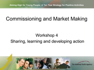 Aiming High for Young People: A Ten Year Strategy for Positive Activities Workshop 4  Sharing, learning and developing action Commissioning and Market Making   