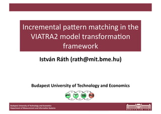 Incremental pa,ern matching in the 
               VIATRA2 model transforma9on 
                        framework 
                               István Ráth (rath@mit.bme.hu) 



                      Budapest University of Technology and Economics 



Budapest University of Technology and Economics 
Department of Measurement and Informa<on Systems 
 