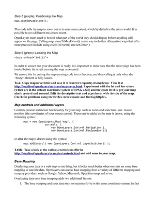Step 5 (purple): Positioning the Map
map.zoomToMaxExtent();


This code tells the map to zoom out to its maximum extent, which by default is the entire world. It is
possible to set a different maximum extent.
OpenLayers maps need to be told what part of the world they should display before anything will
appear on the page. Calling map.zoomToMaxExtent() is one way to do this. Alternative ways that offer
more precision include using zoomToExtent() and setCenter().

Step 6 (green): Loading the Map
<body onload="init()">


In order to ensure that your document is ready, it is important to make sure that the entire page has been
loaded before the script creating the map is executed.
We ensure this by putting the map-creating code into a function, and then calling it only when the
<body> element is fully loaded.
Task: Copy mapserver.html and save it in /var/www/openlayers/mydemo. View it at
http://localhost/openlayers/mydemo/mapserver.html. Experiment with the lat and lon values
(which are in the default coordinate system of EPSG 4326) and the zoom level to get your map
nicely centred and zoomed. Edit the descriptive text and experiment with the size of the map.
Check for problems using the firefox error console and firebug/httpfox.

Map controls and additional layers
Controls provide additional functionality for your map, such as zoom and scale bars, and mouse
position (the coordinates of your mouse cursor). These can be added as the map is drawn, using the
following syntax:
       map = new OpenLayers.Map('map', {
                     controls: [
                         new OpenLayers.Control.Navigation(),
                         new OpenLayers.Control.PanZoomBar()]}


or after the map is drawn using this syntax:
       map.addControl( new OpenLayers.Control.LayerSwitcher() );

TASK: Take a look at the various controls on offer in
http://localhost/openlayers/examples/controls.html and add some to your map.

Base Mapping
Displaying your data in a web map is one thing, but it looks much better when overlain on some base
mapping or satellite data. Openlayers can access base mapping from a variety of different mapping and
imagery providers, such as Google, Yahoo, Microsoft, OpenStreetmap and so on.
Overlaying data onto base mapping adds two additional factors:
    1. The base mapping and your data may not necessarily be in the same coordinate system. In fact
 