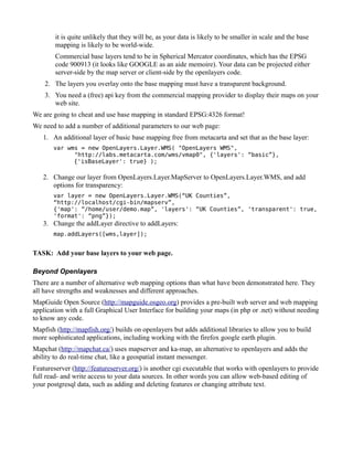 it is quite unlikely that they will be, as your data is likely to be smaller in scale and the base
        mapping is likely to be world-wide.
        Commercial base layers tend to be in Spherical Mercator coordinates, which has the EPSG
        code 900913 (it looks like GOOGLE as an aide memoire). Your data can be projected either
        server-side by the map server or client-side by the openlayers code.
    2. The layers you overlay onto the base mapping must have a transparent background.
    3. You need a (free) api key from the commercial mapping provider to display their maps on your
       web site.
We are going to cheat and use base mapping in standard EPSG:4326 format!
We need to add a number of additional parameters to our web page:
   1. An additional layer of basic base mapping free from metacarta and set that as the base layer:
       var wms = new OpenLayers.Layer.WMS( "OpenLayers WMS",
             "http://labs.metacarta.com/wms/vmap0", {'layers': “basic”},
             {'isBaseLayer': true} );

   2. Change our layer from OpenLayers.Layer.MapServer to OpenLayers.Layer.WMS, and add
      options for transparency:
       var layer = new OpenLayers.Layer.WMS(“UK Counties”,
       “http://localhost/cgi-bin/mapserv”,
       {'map': “/home/user/demo.map”, 'layers': “UK Counties”, 'transparent': true,
       'format': “png”});
   3. Change the addLayer directive to addLayers:
       map.addLayers([wms,layer]);


TASK: Add your base layers to your web page.

Beyond Openlayers
There are a number of alternative web mapping options than what have been demonstrated here. They
all have strengths and weaknesses and different approaches.
MapGuide Open Source (http://mapguide.osgeo.org) provides a pre-built web server and web mapping
application with a full Graphical User Interface for building your maps (in php or .net) without needing
to know any code.
Mapfish (http://mapfish.org/) builds on openlayers but adds additional libraries to allow you to build
more sophisticated applications, including working with the firefox google earth plugin.
Mapchat (http://mapchat.ca/) uses mapserver and ka-map, an alternative to openlayers and adds the
ability to do real-time chat, like a geospatial instant messenger.
Featureserver (http://featureserver.org/) is another cgi executable that works with openlayers to provide
full read- and write access to your data sources. In other words you can allow web-based editing of
your postgresql data, such as adding and deleting features or changing attribute text.
 