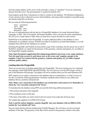form the unique address of the server on the network), a name, or “localhost” if you are connecting
directly from the server. The port parameter is usually the default 5432.
Each program needs these 5 parameters in order to connect to the database. The Detailed configuration
of user security (who is allowed to access which database, and using which computer) is possible using
text-based config files on the host.
We are using the following parameters:
       host: localhost
       port: 5432
       username: user
       password: user
The way of communicating with the data in a PostgreSQL database is by using Structured Query
Language, or SQL. This is text-based, and human-readable, with a very precise syntax and grammar.
We will cover a small subset of SQL when we learn how to query the data in a later section.
PostGIS has to be installed after PostgreSQL. It creates additional tables in the database to store
information on coordinate systems. PostGIS can either be installed on an individual database, or in the
template from which all new databases are created.
Installing PostgreSQL and PostGIS are beyond the scope of this workshop, but the easiest way to tell if
PostGIS is installed is to check for the presence of the geometry_columns and spatial_ref_sys tables in
the PostgreSQL template database.
Task: Open PgAdmin3 (applications/Development/pgAdmin3) and create a new empty database.
Note the name that you give it, and choose user as the owner, and template_postgis as the
template. Check it is created with the geometry_columns and spatial_ref_sys tables (expand
schemas, public, tables).

Loading data into PostgreSQL
There are several ways of loading spatial data into PostgreSQL. The most common are two command
line packages called OGR2OGR and SHP2PGSQL. We will, however, use the SPIT plugin, which is
part of the Quantum GIS package. The plugin will not be enabled when you first open Quantum GIS.
SPIT requires you to make a connection to the database that you created above, in order to access it.
For this, it needs the following parameters: hostname, database name (whatever you called your
database above), username and password.
Task: Make a new connection to the database you created above and connect to it. Remember to
check the “save username and password” boxes!
To load data into the database using SPIT you need the following additional parameters:
1.The location and name of the shapefile
2.The coordinate system of the data
3.The name of the table you wish to load it into (it's easier if you make this all lower-case)
The sample data supplied is in EPSG 4326 format.
Task: Load the united_kingdom_counties shapefile into your database with an SRID of 4326
(untick the “use default srid” box).
You can check that the data has loaded using PostGIS Manager- this will show you the text-based
attributes of the data. The geometry of the data will be stored in the geometry column in the table,
 