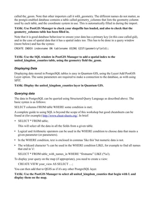 called the_geom. Note that other importers call it wkb_geometry. The different names do not matter, as
the postgis-enabled database contains a table called geometry_columns that lists the geometry column
used by each table, and the coordinate system in use. This is automatically filled in during the import.
TASK: Use PostGIS Manager to check your shapefile has loaded, and also to check that the
geometry_columns table has been filled in.
Note that it is good database behaviour to ensure your data has a primary key (in this case called gid),
and in the case of spatial data that it has a spatial index too. This has to be done in a query window
(more below) and has the syntax:
CREATE INDEX indexname ON tablename USING GIST(geometryfield);


TASK: Use the SQL window in PostGIS Manager to add a spatial index to the
united_kingdom_counties table, using the geometry field the_geom.

Displaying Data
Displaying data stored in PostgreSQL tables is easy in Quantum GIS, using the Layer/Add PostGIS
Layer option. The same parameters are required to make a connection to the database, as with using
SPIT.
TASK: Display the united_kingdom_counties layer in Quantum GIS.

Querying data
The data in PostgreSQL can be queried using Structured Query Language as described above. The
basic syntax is as follows:
SELECT columns FROM table WHERE some condition is met;
A complete guide to using SQL is beyond the scope of this workshop but good cheatsheets can be
found at (for example) http://www.cheat-sheets.org/. In brief:
• SELECT * FROM table;
   This will select all the data in all the fields from a given table.
• Logical and Arithmetic operators can be used in the WHERE condition to choose data that meets a
  given parameter (or parameters).
• In the WHERE condition, text is enclosed in commas 'like this' but numeric data is not.
• The wildcard character % can be used in the WHERE condition LIKE, for example to find all names
  that end in 's':
   SELECT * FROM table_with_names_in WHERE “firstname” LIKE ('%s');
To display your query on the map (if appropriate), you need to create a view:
   CREATE VIEW your_view AS SELECT …;
You can then add that to QGIS as if it's any other PostgreSQL layer.
TASK: Use the PostGIS Manager to select all united_kingdom_counties that begin with L and
display them on the map.
 