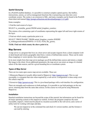 Spatial Querying
In a PostGIS-enabled database, it is possible to construct complex spatial queries, like buffers,
intersections, unions, as well as management functions like re-projecting your data into a new
coordinate system. The syntax is an extension to SQL, and many examples can be found in the PostGIS
cheat-sheet and manual (http://postgis.refractions.net/download/postgis-1.4.1.pdf).
Some examples:
1.Find the total extent of a layer:
SELECT st_extent(the_geom) FROM united_kingdom_counties;
This returns a box containing a pair of coordinates representing the upper left and lower right extents of
the layer.
2.Find out which county a particular point is in:
SELECT “PROV3NAME” FROM united_kingdom_counties WHERE
st_within(geomfromtext('POINT(-1.4 52.6)', 4326), the_geom);
TASK: Find out which county the above point is in.

Map Servers
A map server is a program that lives on a host server and accepts requests from a client computer (web
or desk-based) and returns geographic data from a variety of defined data sources. These can be raster
(base-mapping) or vector (points, lines and polygons).
In its most simple form that map server packages up all the defined data sources and returns a simple
flat image to the client. Given additional parameters, the map server can return an image of a limited
subset of the data sources, and for a given bounding box or coordinate system.

Types of Map Server
There are two main open source map servers available. These are:
1.Minnesota Mapserver (usually abbreviated to Mapserver: http://mapserver.org/). This is a cgi
executable, ie a program that runs when required by a web server. Configuration is done using a text
file called a map file.
2.Geoserver (http://geoserver.org). This is a java-based package with a web interface for configuration.
There are strengths and weaknesses to both packages. It is possible to run both packages on the one
server, returning data from the same data sources. In this course we will just be using Minnesota
Mapserver.

Installation
Detailed installation instructions are beyond the scope of this tutorial, but information can be found for
all major operating systems at the mapserver website. In brief, the program comprises the main
executable, mapserv, which must be placed in a location accessible to the web server, and a series of
utility tools for working with maps and data.
       We can test mapserver at the command line and check it's version number, and the formats it
       can read by entering:
 