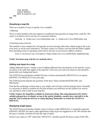 TYPE RASTER
            STATUS DEFAULT
            DATA bluemarble.gif
      END
END


Visualising a map file
There are a number of ways to quickly view a mapfile:
1.Shp2img
This is a utility bundled with most mapserver installations that generates an image from a map file. The
syntax is as follows (all on one line in a command window):
       shp2img -m /home/user/leics2010/demo.map -o /home/user/leics2010/demo.png

2.Checking using a browser
This method is more complex but will generate an error message rather than a blank image in the event
of an error, so can be more informative. The basic syntax is as follows, but note that this differs slightly
from operating system to operating system (all on one line in your browser address window):
       http://localhost/cgi-bin/mapserv?map=/home/user/leics2010/demo.map&mode=map


TASK: Test demo.map with the two methods above.

Adding new layers to a map
Adding additional layers is simply a case of adding additional layer declarations to the map file. Layers
are drawn in the order they appear in the map file, so the ones you want to be drawn on top should be
placed after your background layers.
The STATUS keyword dictates whether the layer is drawn automatically (DEFAULT) or on request
(ON/OFF). Use DEFAULT to test your map.
The TYPE keyword indicates the geometry of the layer. Values include RASTER,LINE, and
POLYGON.
Note that the symbology in demo.map is very simple, and will only work for polygon layers. Normally
it is necessary to define a symbols text file that includes your definition for the symbols you wish to
use, and then to refer to that in your map file.
TASK: Explore the shapefiles available in /home/user/shape_files using Quantum GIS. Find a
suitable polygon layer to display on top of the united_kingdom_counties layer and add it to the
map file. Test it using the browser or using Shp2Img. Remember to switch the STATUS to
DEFAULT.

Displaying single layers
The STATUS keyword dictates whether a layer is always visible (DEFAULT), or should be requested
(ON/OFF). ON/OFF are used in other applications where layers are toggled on or off- OFF dictates that
the layer is initially switched off when the map is loaded.
Set the Layer status to “ON” rather than “DEFAULT”, and then specify the layers as part of the URL:
 