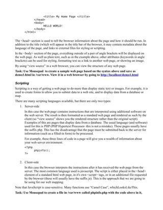 <title> My Home Page </title>
             </head>
             <body>
                   HELLO WORLD!
             </body>
       </html>


The <head> section is used to tell the browser information about the page and how it should be run. In
addition to the title (which will appear in the title bar of the browser, it may contain metadata about the
language of the page, and links to external files for styling or scripting.
In the <body> section of the page, everything outside of a pair of angle brackets will be displayed on
the web page. As well as plain text, such as in the example above, other attributes (keywords in angle
brackets) can be used for styling, formatting text as a link to another web page, or showing an image.
By using “view source” in a web browser, you can view the structure of any web page.
Task: Use Mousepad to create a sample web page based on the syntax above and save as
demo1.html in /var/www. View it in a web browser by going to http://localhost/demo1.html

Scripting
Scripting is a way of getting a web page to do more than display static text or images. For example, it is
used to create forms to allow you to submit data to a web site, and to display data from a database or
map.
There are many scripting languages available, but there are only two types:
   1. Server-side
       In this case the web page contains instructions that are interpreted using additional software on
       the web server. The result is then formatted as a standard web page and rendered as such by the
       client (so “view source” shows you the rendered structure rather than the original script).
       Examples of this are pages that display data from a database. The usual language (and software)
       used for this is PHP (PHP Hypertext Processor- this is not a mistake). These pages usually have
       the suffix php. This has the disadvantage that the page must be submitted back to the server for
       information (such as a filled-in form) to be processed.
       For example, these three lines of code in a page will give you a wealth of information about
       your web server environment.
       <?php
               phpinfo();
       ?>


   2. Client-side
       In this case the browser interprets the instructions after it has received the web page from the
       server. The most common language used is javascript. The script is either placed in the <head>
       element of a standard html web page, in it's own <script> tags, or in an additional file requested
       by the browser (these will usually have the suffix js). This is the approach that we are going to
       be using for our web mapping.
Note that JavaScript is case-sensitive. Many functions use “Camel Case”, whichLooksLikeThis.
Task: Use Mousepad to create a file in /var/www called phpinfo.php with the code above in it,
 
