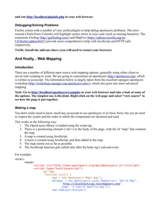 and run http://localhost/phpinfo.php in your web browser.

Debugging/Solving Problems
Firefox comes with a number of very useful plugins to help debug openlayers problems. The error
console (Tools/Error Console) will highlight syntax errors in your code (such as missing brackets). The
extensions Firebug (http://getfirebug.com/) and HttpFox (https://addons.mozilla.org/en-
US/firefox/addon/6647/) provide more comprehensive help with JavaScript and HTTP calls
respectively.
TASK: Install the add-ons above (you will need to restart your browser)

And finally... Web Mapping

Introduction
There are a number of different open source web mapping options, generally using either client or
server-side scripting to work. We are going to concentrate on openlayers (http://openlayers.org), which
is written in javascript. The information below is largely taken from the excellent opengeo openlayers
workshop (http://workshops.opengeo.org/openlayers-intro/), which also goes into more advanced
mapping.
Task: Go to http://localhost/openlayers/examples in your web browser and take a look at some of
the options. The simplest one is lite.html. Right-click on the web page and select “view source” to
see how the page is put together.

Making a map
You don't really need to know much/any javascript to use openlayers in its basic form, but you do need
to respect the syntax and the order in which the components are declared and used.
This works in the following way:
   1. The OpenLayers library is loaded using the script tag.
   2. There is a positioning element (<div>) in the body of the page, with the id “map” that contains
       the map.
   3. A map is created using JavaScript.
   4. A layer is created using JavaScript, and then added to the map.
   5. The map zooms out as far as possible.
   6. The JavaScript function gets called only after the body tag’s onLoad event.

For example:
<html>
      <head>
            <script src="http://www.openlayers.org/api/OpenLayers.js"></script>
            <script type="text/javascript">
                  var map;
                   function init() {
                        map = new OpenLayers.Map('map');
                        mylayer = new OpenLayers.Layer.MapServer( "World Map",
                              "http://localhost/cgi-bin/mapserv.exe",
                              {map: 'C:/world_mapfile.map'});
                        map.addLayer(mylayer);
 
