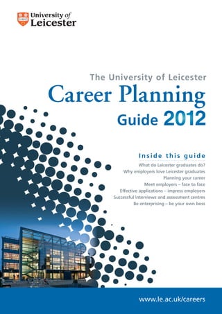 The University of Leicester

Career Planning
          Guide

                     Inside this guide
                      What do Leicester graduates do?
              Why employers love Leicester graduates
                                  Planning your career
                         Meet employers – face to face
            Effective applications – impress employers
         Successful interviews and assessment centres
                   Be enterprising – be your own boss




                     www.le.ac.uk/careers
 