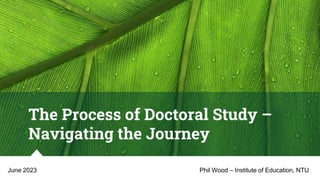 The Process of Doctoral Study –
Navigating the Journey
Phil Wood – Institute of Education, NTU
June 2023
 