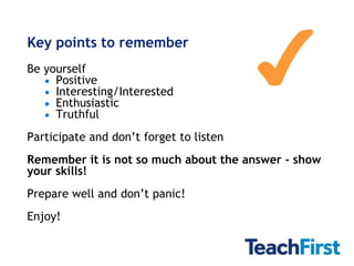 Key points to remember
Be yourself
     Positive
     Interesting/Interested
     Enthusiastic
     Truthful
Participate and don’t forget to listen
Remember it is not so much about the answer - show
your skills!
Prepare well and don’t panic!
Enjoy!
 