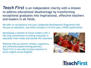 Teach First      is an independent charity with a mission
to address educational disadvantage by transforming
exceptional graduates into inspirational, effective teachers
and leaders in all fields.
We offer an exceptional two-year Leadership Development Programme that
focuses on education, and which includes in its first year a PGCE qualification.

Developing a network of future leaders with a
life-long commitment to ending inequality in
education from inside and outside the classroom.

Working with our partner schools, supporters,
and university-based training partners,
Teach First is now able to place teachers in
seven regions across England.
 